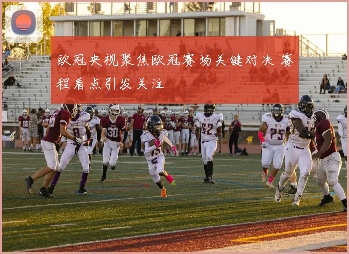 欧冠央视聚焦欧冠赛场关键对决 赛程看点引发关注