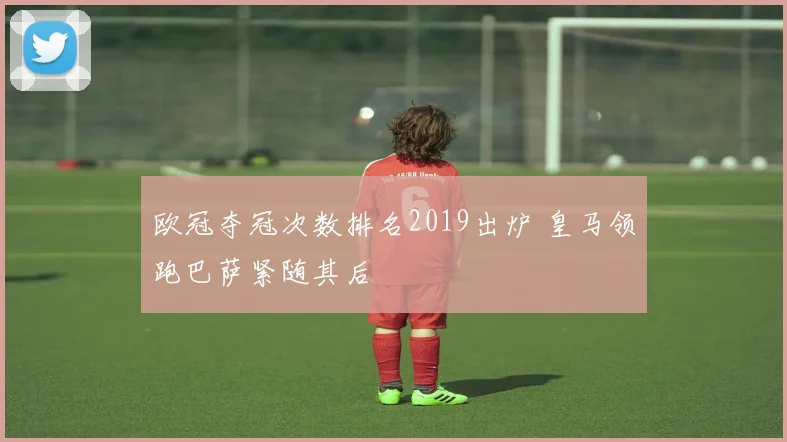 欧冠夺冠次数排名2019出炉 皇马领跑巴萨紧随其后