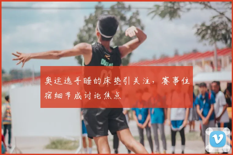 奥运选手睡的床垫引关注，赛事住宿细节成讨论焦点