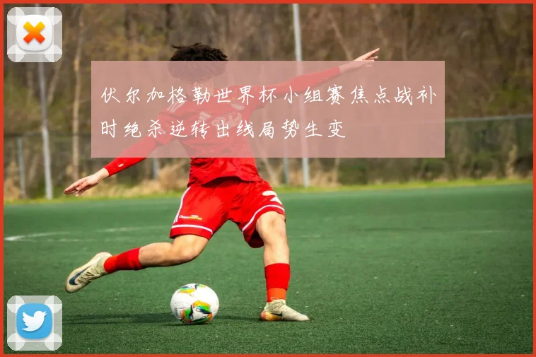 伏尔加格勒世界杯小组赛焦点战补时绝杀逆转出线局势生变