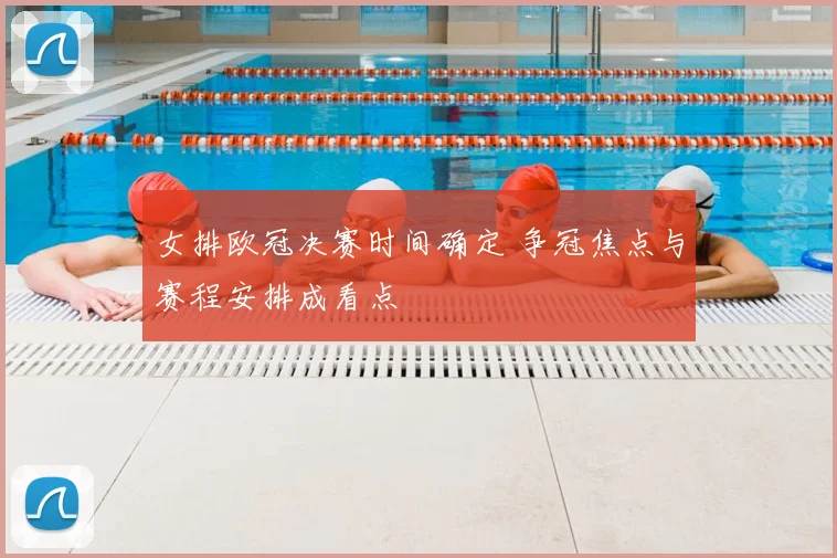 女排欧冠决赛时间确定 争冠焦点与赛程安排成看点