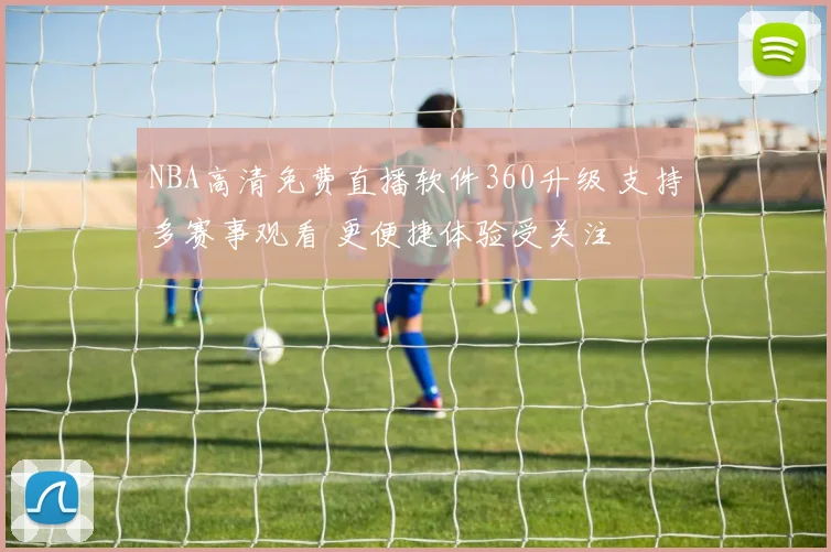 NBA高清免费直播软件360升级 支持多赛事观看 更便捷体验受关注