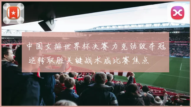 中国女排世界杯决赛力克劲敌夺冠 逆转取胜关键战术成比赛焦点