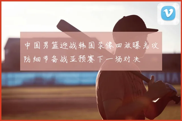 中国男篮迎战韩国录像回放曝光攻防细节备战亚预赛下一场对决