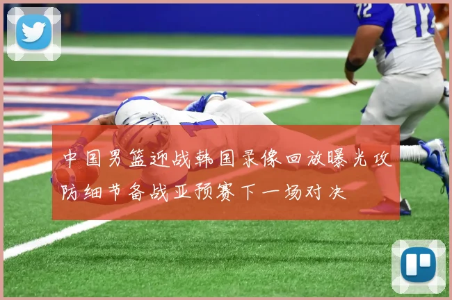 中国男篮迎战韩国录像回放曝光攻防细节备战亚预赛下一场对决