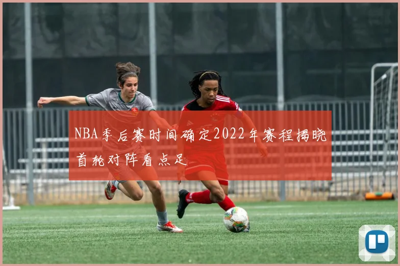 NBA季后赛时间确定2022年赛程揭晓首轮对阵看点足