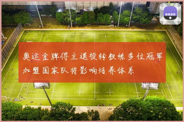 奥运金牌得主退役转教练多位冠军加盟国家队将影响培养体系