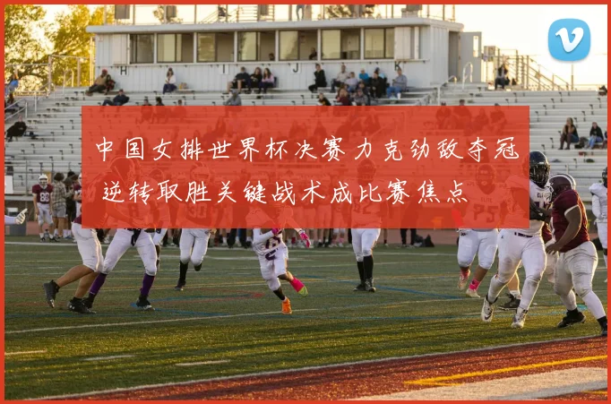 中国女排世界杯决赛力克劲敌夺冠 逆转取胜关键战术成比赛焦点